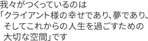 我々がつくっているのは「クライアント様の幸せであり、夢であり、そしてこれからの人生を過ごすための大切な空間」です